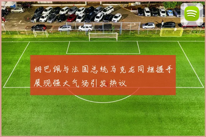 姆巴佩与法国总统马克龙同框握手展现强大气场引发热议