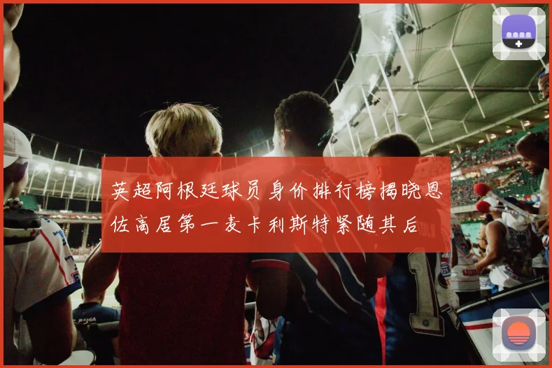 英超阿根廷球员身价排行榜揭晓恩佐高居第一麦卡利斯特紧随其后