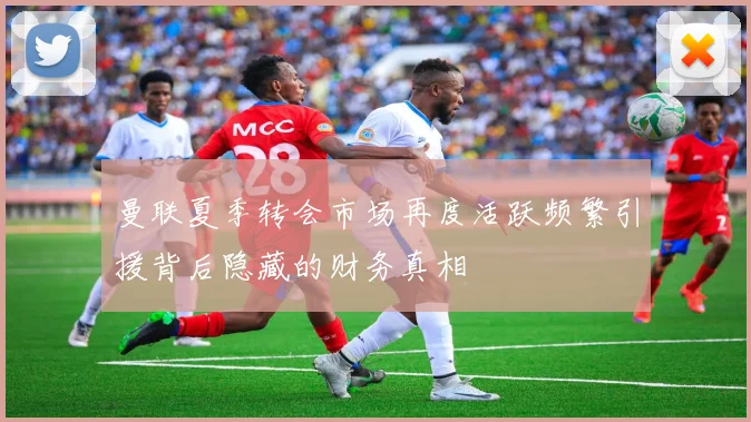 曼联夏季转会市场再度活跃频繁引援背后隐藏的财务真相
