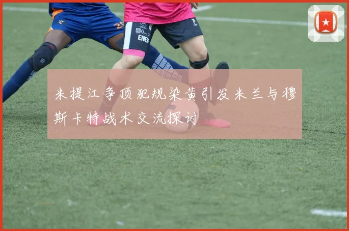 米提江争顶犯规染黄引发米兰与穆斯卡特战术交流探讨