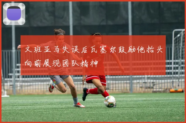 文班亚马失误后瓦塞尔鼓励他抬头向前展现团队精神