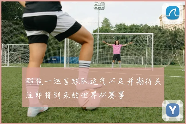邵佳一坦言球队运气不足并期待关注即将到来的世界杯赛事