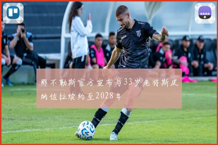 那不勒斯官方宣布与33岁老将斯皮纳佐拉续约至2028年