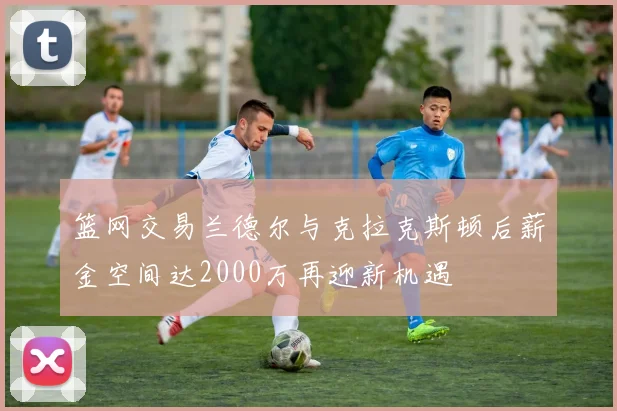 篮网交易兰德尔与克拉克斯顿后薪金空间达2000万再迎新机遇