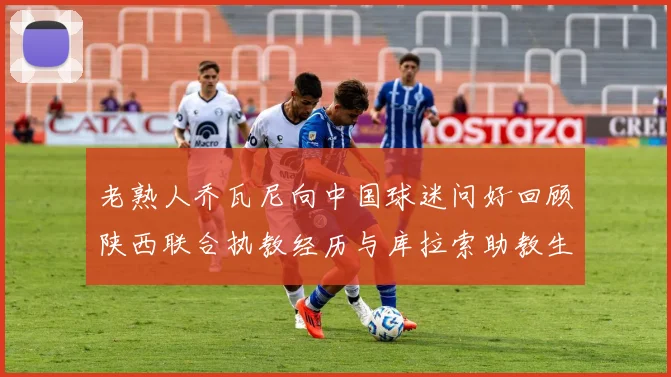 老熟人乔瓦尼向中国球迷问好回顾陕西联合执教经历与库拉索助教生活