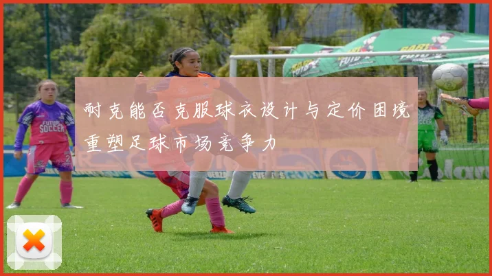 耐克能否克服球衣设计与定价困境重塑足球市场竞争力