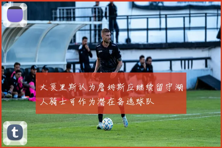 大莫里斯认为詹姆斯应继续留守湖人骑士可作为潜在备选球队