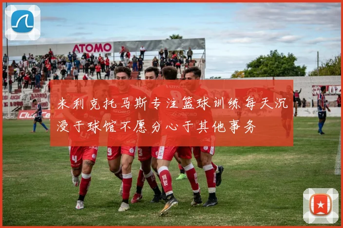 米利克托马斯专注篮球训练每天沉浸于球馆不愿分心于其他事务