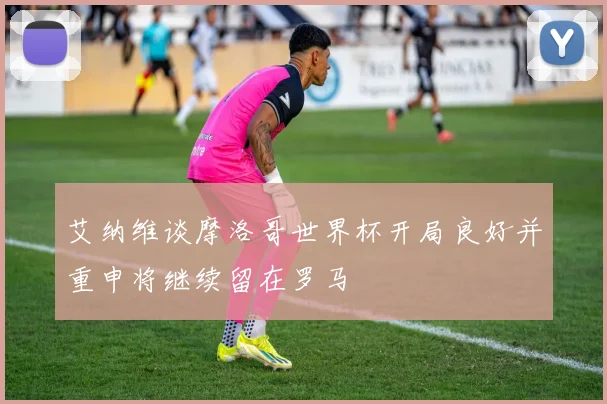 艾纳维谈摩洛哥世界杯开局良好并重申将继续留在罗马