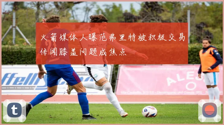 火箭媒体人曝范弗里特被积极交易传闻膝盖问题成焦点