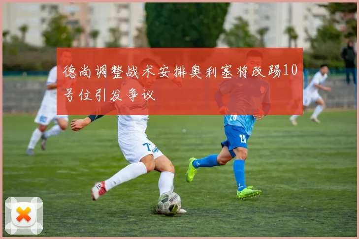 德尚调整战术安排奥利塞将改踢10号位引发争议