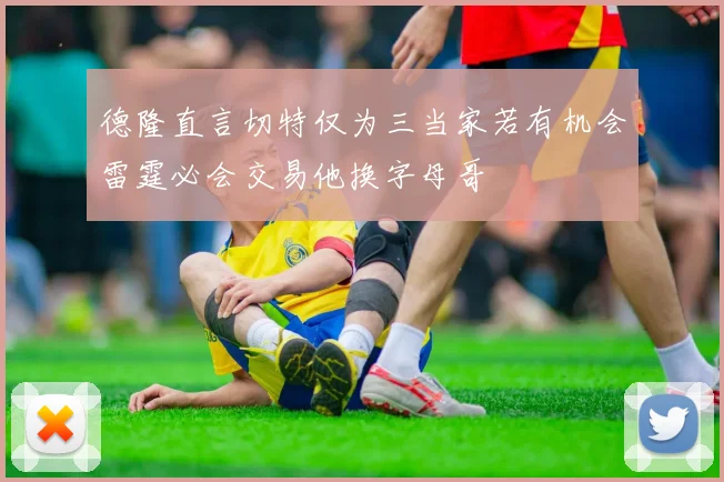 德隆直言切特仅为三当家若有机会雷霆必会交易他换字母哥