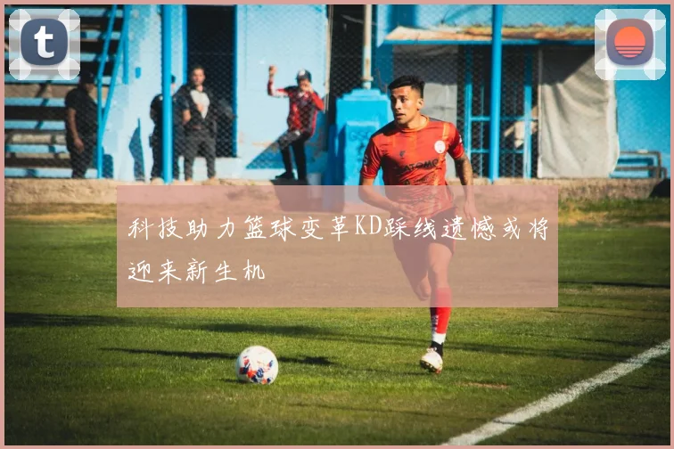 科技助力篮球变革KD踩线遗憾或将迎来新生机