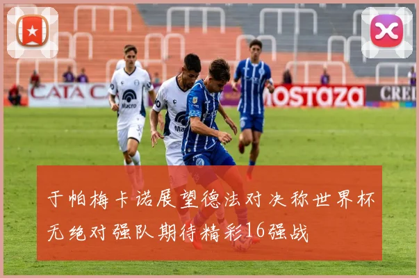 于帕梅卡诺展望德法对决称世界杯无绝对强队期待精彩16强战
