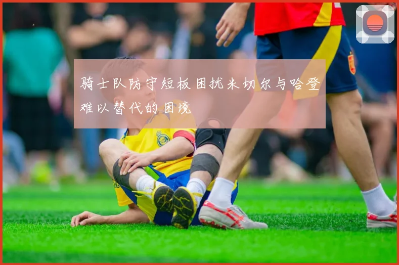 骑士队防守短板困扰米切尔与哈登难以替代的困境