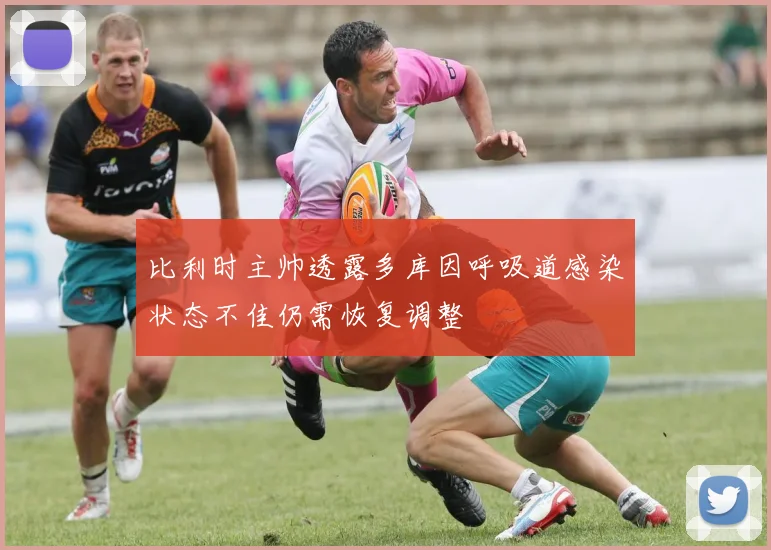比利时主帅透露多库因呼吸道感染状态不佳仍需恢复调整