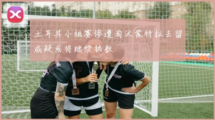 土耳其小组赛惨遭淘汰蒙特拉去留成疑或将继续执教