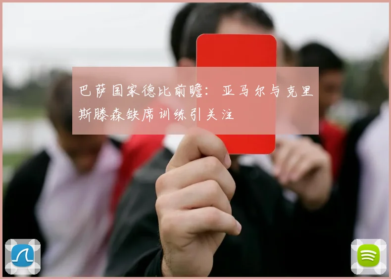 巴萨国家德比前瞻：亚马尔与克里斯滕森缺席训练引关注