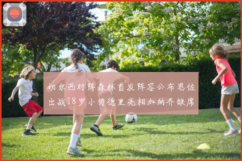 切尔西对阵森林首发阵容公布恩佐出战18岁小将德里亮相加纳乔缺席