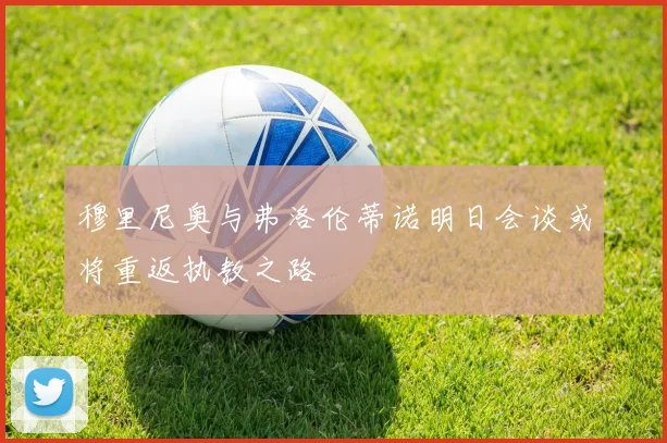 穆里尼奥与弗洛伦蒂诺明日会谈或将重返执教之路