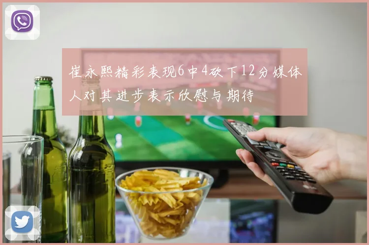 崔永熙精彩表现6中4砍下12分媒体人对其进步表示欣慰与期待