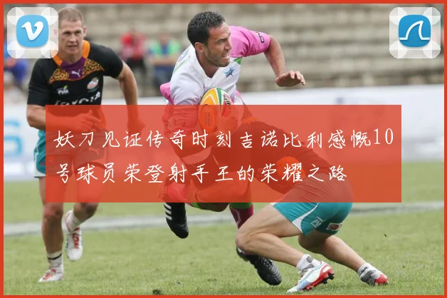 妖刀见证传奇时刻吉诺比利感慨10号球员荣登射手王的荣耀之路