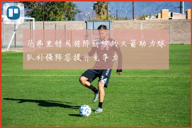 范弗里特或将降薪续约火箭助力球队补强阵容提升竞争力